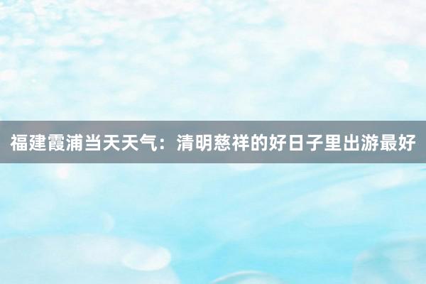 福建霞浦当天天气：清明慈祥的好日子里出游最好